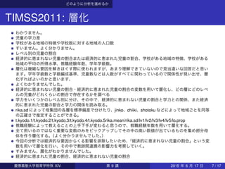 どのように分析を進めるか
TIMSS2011: 層化
わかりません。
児童の学力差
学校がある地域の特徴や学校数に対する地域の人口数
すいません。よく分かりません。
レベル別の児童の割合
経済的に恵まれない児童の割合または経済的に恵まれた児童の割合、学校がある地域の特徴、学校がある
地域の平均の所得水準、教職経験年数、学年学級数。
層化は複雑な要因を解きほぐす際に使われますが、あまり理解できていないので見当違いな回答だと思い
ます。学年学級数と学級編成基準、児童数などは人数がすべてに関わっているので関係性が見い出せ、層
化すればよいのかと思います、
よくわかりませんでした。
経済的に恵まれない児童の割合・経済的に恵まれた児童の割合の変数を用いて層化し、どの層にどのレベ
ルの児童がどれくらいの割合で存在するかを調べる
学力をいくつかのレベル別に分け、その中で、経済的に恵まれない児童の割合と学力との関係、また経済
的に恵まれた児童の割合と学力の関係を読み取る。
rika.sd によって母集団の各層を標準偏差で分けたり、jinko、chiiki、shotoku などによって地域ごとを同等
の正確さで推定することができる。
t.kyodo.1/t.kyodo.2/t.kyodo.3/t.kyodo.4/t.kyodo.5rika.mean/rika.sd/lv1/lv2/lv3/lv4/lv5/lo.prop
教職経験によって教えることの上手下手が変わると思うので、教職経験年数を用いて層化する。
全て用いるのではなく重要な変数のみをピックアップしてその中の高い数値が出ているものを集め部分母
体を作り層化する。（よく分かりませんでした。）
今回の分析では経済的な要因からくる影響を排除したいため、「経済的に恵まれない児童の割合」という変
数を用いて層化を行い、その中で教師間連携の影響力を考察していく。
すみません、層化がわかりませんでした。
経済的に恵まれた児童の割合、経済的に恵まれない児童の割合
慶應義塾大学教育学特殊 XIV 第 9 講 2015 年 6 月 17 日 7 / 17
 