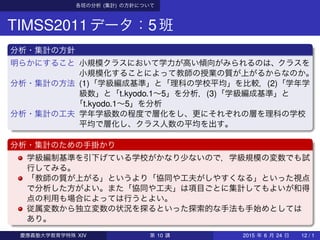各班の分析 (集計) の方針について
TIMSS2011データ：5班
分析・集計の方針
明らかにすること 小規模クラスにおいて学力が高い傾向がみられるのは、クラスを
小規模化することによって教師の授業の質が上がるからなのか。
分析・集計の方法 (1)「学級編成基準」と「理科の学校平均」を比較，(2)「学年学
級数」と「t.kyodo.1∼5」を分析，(3)「学級編成基準」と
「t.kyodo.1∼5」を分析
分析・集計の工夫 学年学級数の程度で層化をし、更にそれぞれの層を理科の学校
平均で層化し、クラス人数の平均を出す。
分析・集計のための手掛かり
学級編制基準を引下げている学校がかなり少ないので，学級規模の変数でも試
行してみる。
「教師の質が上がる」というより「協同や工夫がしやすくなる」といった視点
で分析した方がよい。また「協同や工夫」は項目ごとに集計してもよいが和得
点の利用も場合によっては行うとよい。
従属変数から独立変数の状況を探るといった探索的な手法も手始めとしては
あり。
慶應義塾大学教育学特殊 XIV 第 10 講 2015 年 6 月 24 日 12 / 1
 
