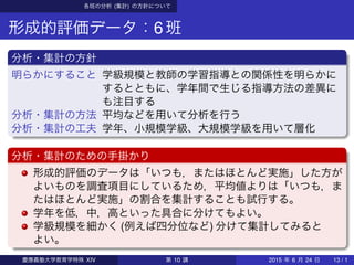 各班の分析 (集計) の方針について
形成的評価データ：6班
分析・集計の方針
明らかにすること 学級規模と教師の学習指導との関係性を明らかに
するとともに、学年間で生じる指導方法の差異に
も注目する
分析・集計の方法 平均などを用いて分析を行う
分析・集計の工夫 学年、小規模学級、大規模学級を用いて層化
分析・集計のための手掛かり
形成的評価のデータは「いつも，またはほとんど実施」した方が
よいものを調査項目にしているため，平均値よりは「いつも，ま
たはほとんど実施」の割合を集計することも試行する。
学年を低，中，高といった具合に分けてもよい。
学級規模を細かく (例えば四分位など) 分けて集計してみると
よい。
慶應義塾大学教育学特殊 XIV 第 10 講 2015 年 6 月 24 日 13 / 1
 