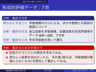 各班の分析 (集計) の方針について
形成的評価データ：7班
分析・集計の方針
明らかにすること 学級規模の大小による、ほかの教師との協同の
程度について
分析・集計の方法 独立変数を学級規模、従属変数を形成評価等の
データ q06∼q08、で分析
分析・集計の工夫 学年学級数を用いて層化
分析・集計のための手掛かり
回答カテゴリごとの割合を求めてみる。
思わしい結果が出なかったら，外れ値 (例えば，学級規模が極
端に小さいもの) を除外して集計してみる。
慶應義塾大学教育学特殊 XIV 第 10 講 2015 年 6 月 24 日 14 / 1
 