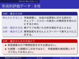 各班の分析 (集計) の方針について
形成的評価データ：8班
分析・集計の方針
明らかにすること 学級規模と、生徒の成果物に対する担任の
チェック・フォローの度合いの関係性を明らか
にするために
分析・集計の方法 棒グラフを用いた分析を検討するとともに
分析・集計の工夫 標準誤差をきちんとエラーバーで表すように工
夫する。
分析・集計のための手掛かり
悉皆調査なので標準誤差を示す必要はない。
大規模・小規模の二分法ではなく，学級規模を数段階にカテ
ゴリ化してみるとよい。
慶應義塾大学教育学特殊 XIV 第 10 講 2015 年 6 月 24 日 15 / 1
 