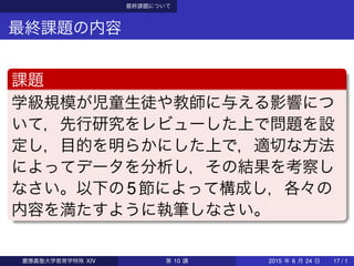 最終課題について
最終課題の内容
課題
学級規模が児童生徒や教師に与える影響につ
いて，先行研究をレビューした上で問題を設
定し，目的を明らかにした上で，適切な方法
によってデータを分析し，その結果を考察し
なさい。以下の5節によって構成し，各々の
内容を満たすように執筆しなさい。
慶應義塾大学教育学特殊 XIV 第 10 講 2015 年 6 月 24 日 17 / 1
 