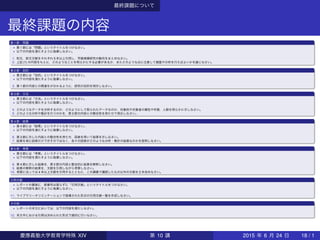 最終課題について
最終課題の内容
第 1 節：問題
▶ 第 1 節には「問題」というタイトルをつけなさい。
▶ 以下の内容を満たすように執筆しなさい。
1. 和文，欧文文献をそれぞれ 5 本以上引用し，学級規模研究の動向をまとめなさい。
2. 上記 (1) の内容をもとに，どのようなことを明らかにする必要があるか，またどのような点に注意して調査や分析を行えばよいかを論じなさい。
第 2 節：目的
▶ 第 2 節には「目的」というタイトルをつけなさい。
▶ 以下の内容を満たすように執筆しなさい。
3. 第 1 節の内容との関連をが分かるように，研究の目的を明示しなさい。
第 3 節：方法
▶ 第 3 節には「方法」というタイトルをつけなさい。
▶ 以下の内容を満たすように執筆しなさい。
4. どのようなデータを分析するのか，どのようにして取られたデータなのか，対象校や対象者の属性や件数，人数を明らかに示しなさい。
5. どのような分析や集計を行うのかを，第 2 節の内容との整合性を持たせて明示しなさい。
第 4 節：結果
▶ 第 4 節には「結果」というタイトルをつけなさい。
▶ 以下の内容を満たすように執筆しなさい。
6. 第 3 節に示した内容との整合性を持たせ，図表を用いて結果を示しなさい。
7. 結果を単に図表だけで示すのではなく，各々の図表がどのような分析・集計の結果なのかを説明しなさい。
第 5 節：考察
▶ 第 5 節には「考察」というタイトルをつけなさい。
▶ 以下の内容を満たすように執筆しなさい。
8. 第 4 節に示した結果を，第 2 節の内容と整合的に結果を解釈しなさい。
9. 結果の解釈の結果を，文献を引用しながら考察しなさい。
10. 考察に当っては 4 本以上文献を引用するとともに，この講義で講読したもの以外の文献を 2 本含めなさい。
引用文献
▶ レポートの最後に，節番号は振らずに「引用文献」というタイトルをつけなさい。
▶ 以下の内容を満たすように執筆しなさい。
11. ライブラリーオリエンテーションで指導された形式の引用文献一覧を作成しなさい。
その他
▶ レポートの本文においては，以下の内容を満たしなさい。
12. 本文中における引用は決められた形式で適切に行いなさい。
慶應義塾大学教育学特殊 XIV 第 10 講 2015 年 6 月 24 日 18 / 1
 
