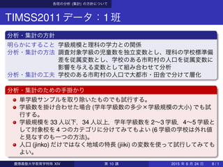 各班の分析 (集計) の方針について
TIMSS2011データ：1班
分析・集計の方針
明らかにすること 学級規模と理科の学力との関係
分析・集計の方法 調査対象学級の児童数を独立変数とし、理科の学校標準偏
差を従属変数とし、学校のある市町村の人口を従属変数に
影響を与える変数として組み合わせて分析
分析・集計の工夫 学校のある市町村の人口で大都市・田舎で分けて層化
分析・集計のための手掛かり
単学級サンプルを取り除いたものでも試行する。
学級数を掛け合わせた場合 (学年学級数の多少×学級規模の大小) でも試
行する。
学級規模を 33 人以下，34 人以上，学年学級数を 2∼3 学級，4∼5 学級と
して対象校を 4 つのカテゴリに分けてみてもよい (6 学級の学校は外れ値
と見なすのも一つの方法)。
人口 (jinko) だけではなく地域の特長 (jiiki) の変数を使って試行してみても
よい。
慶應義塾大学教育学特殊 XIV 第 10 講 2015 年 6 月 24 日 8 / 1
 