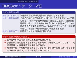 各班の分析 (集計) の方針について
TIMSS2011データ：2班
分析・集計の方針
明らかにすること 学級規模が教師の共同作業の頻度に与える影響
分析・集計の方法 「他の教師と特定のトピックについての教え方について話
し合う」「教材の計画や準備に一緒に取り組む」「自分の指
導経験で得たことを共有する」「よりよい指導を行うために
他の先生の授業を見学する」「新しいアイディアに一緒に取
り組む」の回答の和得点を出し学級規模と照合
分析・集計の工夫 単項目ではなく和得点を用いる点
分析・集計のための手掛かり
単学級サンプルを取り除いたものでも試行する。
学級数が大きく影響すると考えられるため，学級数のカテゴリごとに，大
規模学級，小規模学級別に集計してみる。
大規模学級，小規模学級のカッティングポイントは中央値を用いることが
conventional だが，いろいろ変えてみてもよい。
慶應義塾大学教育学特殊 XIV 第 10 講 2015 年 6 月 24 日 9 / 1
 