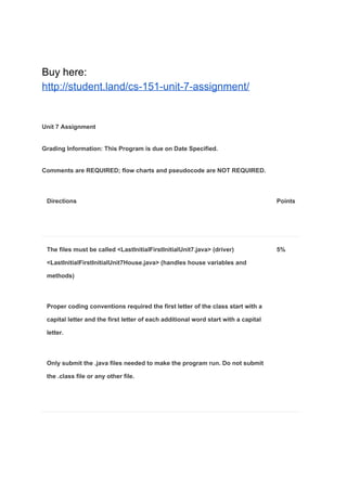 Buy here:
http://student.land/cs-151-unit-7-assignment/
Unit 7 Assignment
Grading Information: This Program is due on Date Specified.
Comments are REQUIRED; flow charts and pseudocode are NOT REQUIRED.
Directions Points
The files must be called <LastInitialFirstInitialUnit7.java> (driver)
<LastInitialFirstInitialUnit7House.java> (handles house variables and
methods)
Proper coding conventions required the first letter of the class start with a
capital letter and the first letter of each additional word start with a capital
letter.
Only submit the .java files needed to make the program run. Do not submit
the .class file or any other file.
5%