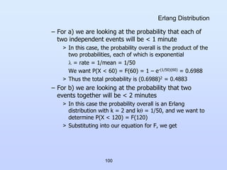 100
Erlang Distribution
– For a) we are looking at the probability that each of
two independent events will be < 1 minute
> In this case, the probability overall is the product of the
two probabilities, each of which is exponential
 = rate = 1/mean = 1/50
We want P(X < 60) = F(60) = 1 – e-(1/50)(60) = 0.6988
> Thus the total probability is (0.6988)2 = 0.4883
– For b) we are looking at the probability that two
events together will be < 2 minutes
> In this case the probability overall is an Erlang
distribution with k = 2 and k = 1/50, and we want to
determine P(X < 120) = F(120)
> Substituting into our equation for F, we get
 