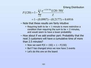 101
Erlang Distribution
– Note that these results are fairly intuitive
> Requiring both to be < 1 minute is more restrictive a
condition than requiring the sum to be < 2 minutes,
and would seem to have a lower probability
– How about if we add another part: Probability that the
next 3 customers will have a cumulative time of more
than 2.5 minutes?
> Now we want P(X > 150) = 1 – F(150)
> But F has changed since we now have 3 events
> Let's do this one on the board
6916
.
0
)
2177
.
0
(
)
0907
.
0
(
1
!
)
50
/
120
(
1
)
120
(
1
2
0
)
50
/
120
(





 



i
i
i
e
F
 