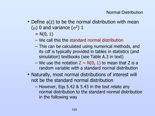 103
Normal Distribution
• Define (z) to be the normal distribution with mean
() 0 and variance (2) 1
= N(0, 1)
– We call this the standard normal distribution
– This can be calculated using numerical methods, and
its cdf is typically provided in tables in statistics (and
simulation) textbooks (see Table A.3 in text)
– We use the notation Z ~ N(0, 1) to mean that Z is a
random variable with a standard normal distribution
• Naturally, most normal distributions of interest will
not be the standard normal distribution
– However, Eqs 5.42 & 5.43 in the text relate any
normal distribution to the standard normal distribution
in the following way
 