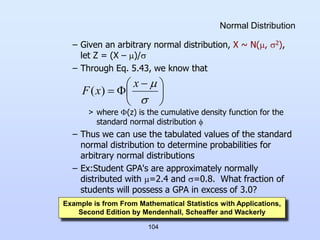 104
Normal Distribution
– Given an arbitrary normal distribution, X ~ N(, 2),
let Z = (X – )/
– Through Eq. 5.43, we know that
> where (z) is the cumulative density function for the
standard normal distribution 
– Thus we can use the tabulated values of the standard
normal distribution to determine probabilities for
arbitrary normal distributions
– Ex:Student GPA's are approximately normally
distributed with =2.4 and =0.8. What fraction of
students will possess a GPA in excess of 3.0?





 




x
x
F )
(
Example is from From Mathematical Statistics with Applications,
Second Edition by Mendenhall, Scheaffer and Wackerly
 