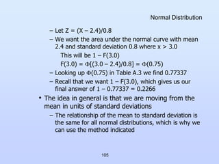 105
Normal Distribution
– Let Z = (X – 2.4)/0.8
– We want the area under the normal curve with mean
2.4 and standard deviation 0.8 where x > 3.0
This will be 1 – F(3.0)
F(3.0) = [(3.0 – 2.4)/0.8] = (0.75)
– Looking up (0.75) in Table A.3 we find 0.77337
– Recall that we want 1 – F(3.0), which gives us our
final answer of 1 – 0.77337 = 0.2266
• The idea in general is that we are moving from the
mean in units of standard deviations
– The relationship of the mean to standard deviation is
the same for all normal distributions, which is why we
can use the method indicated
 