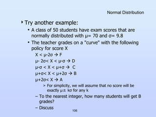 Normal Distribution
Try another example:
• A class of 50 students have exam scores that are
normally distributed with μ= 70 and σ= 9.8
• The teacher grades on a "curve" with the following
policy for score X
X < μ-2σ  F
μ- 2σ< X < μ-σ  D
μ-σ < X < μ+σ  C
μ+σ< X < μ+2σ  B
μ+2σ< X  A
> For simplicity, we will assume that no score will be
exactly μ± kσ for any k
– To the nearest integer, how many students will get B
grades?
– Discuss
106
 