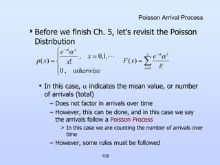 108
Poisson Arrival Process
Before we finish Ch. 5, let's revisit the Poisson
Distribution
• In this case,  indicates the mean value, or number
of arrivals (total)
– Does not factor in arrivals over time
– However, this can be done, and in this case we say
the arrivals follow a Poisson Process
> In this case we are counting the number of arrivals over
time
– However, some rules must be followed












x
i
i
x
i
e
x
F
otherwise
x
x
e
x
p
0 !
)
(
,
0
,
1
,
0
,
!
)
(

 


 
