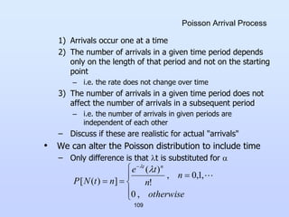 109
Poisson Arrival Process
1) Arrivals occur one at a time
2) The number of arrivals in a given time period depends
only on the length of that period and not on the starting
point
– i.e. the rate does not change over time
3) The number of arrivals in a given time period does not
affect the number of arrivals in a subsequent period
– i.e. the number of arrivals in given periods are
independent of each other
– Discuss if these are realistic for actual "arrivals"
• We can alter the Poisson distribution to include time
– Only difference is that t is substituted for 









otherwise
n
n
t
e
n
t
N
P
n
t
,
0
,
1
,
0
,
!
)
(
]
)
(
[



 