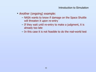 11
Introduction to Simulation
• Another (ongoing) example:
– NASA wants to know if damage on the Space Shuttle
will threaten it upon re-entry
– If they wait until re-entry to make a judgment, it is
already too late
– In this case it is not feasible to do the real-world test
 