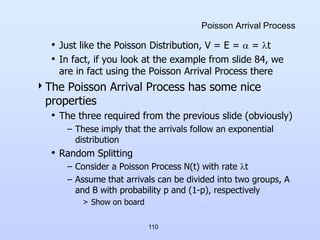 110
Poisson Arrival Process
• Just like the Poisson Distribution, V = E =  = t
• In fact, if you look at the example from slide 84, we
are in fact using the Poisson Arrival Process there
The Poisson Arrival Process has some nice
properties
• The three required from the previous slide (obviously)
– These imply that the arrivals follow an exponential
distribution
• Random Splitting
– Consider a Poisson Process N(t) with rate t
– Assume that arrivals can be divided into two groups, A
and B with probability p and (1-p), respectively
> Show on board
 