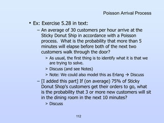 112
Poisson Arrival Process
• Ex: Exercise 5.28 in text:
– An average of 30 customers per hour arrive at the
Sticky Donut Ship in accordance with a Poisson
process. What is the probability that more than 5
minutes will elapse before both of the next two
customers walk through the door?
> As usual, the first thing is to identify what it is that we
are trying to solve.
> Discuss (and see Notes)
> Note: We could also model this as Erlang  Discuss
– [I added this part] If (on average) 75% of Sticky
Donut Shop's customers get their orders to go, what
is the probability that 3 or more new customers will sit
in the dining room in the next 10 minutes?
> Discuss
 