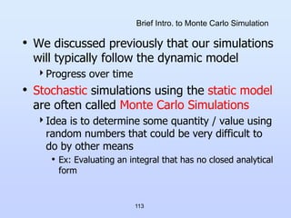 113
Brief Intro. to Monte Carlo Simulation
• We discussed previously that our simulations
will typically follow the dynamic model
Progress over time
• Stochastic simulations using the static model
are often called Monte Carlo Simulations
Idea is to determine some quantity / value using
random numbers that could be very difficult to
do by other means
• Ex: Evaluating an integral that has no closed analytical
form
 
