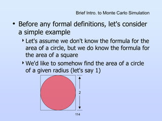 114
Brief Intro. to Monte Carlo Simulation
• Before any formal definitions, let's consider
a simple example
Let's assume we don't know the formula for the
area of a circle, but we do know the formula for
the area of a square
We'd like to somehow find the area of a circle
of a given radius (let's say 1)
2
 