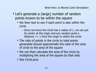 115
Brief Intro. to Monte Carlo Simulation
Let's generate a (large) number of random
points known to be within the square
• We then test to see if each point is also within the
circle
– Since we know the circle has a radius of 1, we can put
its center at the origin and any random point a
distance <= 1 from the origin is within the circle
• The ratio of points in the circle to total points
generated should approximate the ratio of the area
of circle to the area of the square
• We can then calculate the area of the circle by
multiplying the area of the square by that ratio
• See Circle.java
 