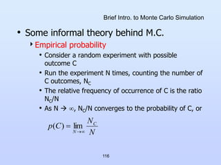 116
Brief Intro. to Monte Carlo Simulation
• Some informal theory behind M.C.
Empirical probability
• Consider a random experiment with possible
outcome C
• Run the experiment N times, counting the number of
C outcomes, NC
• The relative frequency of occurrence of C is the ratio
NC/N
• As N  , NC/N converges to the probability of C, or
N
N
C
p C
N 

 lim
)
(
 
