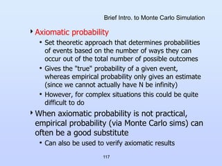 117
Brief Intro. to Monte Carlo Simulation
Axiomatic probability
• Set theoretic approach that determines probabilities
of events based on the number of ways they can
occur out of the total number of possible outcomes
• Gives the "true" probability of a given event,
whereas empirical probability only gives an estimate
(since we cannot actually have N be infinity)
• However, for complex situations this could be quite
difficult to do
When axiomatic probability is not practical,
empirical probability (via Monte Carlo sims) can
often be a good substitute
• Can also be used to verify axiomatic results
 