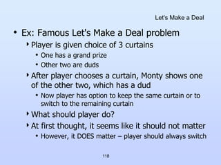 118
Let's Make a Deal
• Ex: Famous Let's Make a Deal problem
Player is given choice of 3 curtains
• One has a grand prize
• Other two are duds
After player chooses a curtain, Monty shows one
of the other two, which has a dud
• Now player has option to keep the same curtain or to
switch to the remaining curtain
What should player do?
At first thought, it seems like it should not matter
• However, it DOES matter – player should always switch
 