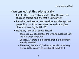 119
Let's Make a Deal
We can look at this axiomatically
• Initially there is a 1/3 probability that the player's
choice is correct and 2/3 that it is incorrect
• Revealing an incorrect curtain does not change that
probability, so if the user does not switch his/her
chance of winning is still 1/3
• However, now what do we know?
– There is a 2/3 chance that the winning curtain is NOT
the one originally picked
– Of that 2/3, there is a 0 chance that it is the curtain
already revealed
– Therefore, there is a 2/3 chance that the remaining
curtain is the winner, so we should switch to it
 