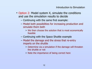 12
Introduction to Simulation
• Option 2: Model system X, simulate the conditions
and use the simulation results to decide
– Continuing with the same first example:
– Model both possibilities for increasing production and
simulate them both
> We then choose the solution that is most economically
feasible
– Continuing with the Space Shuttle example
– Model the damage and the stress that re-entry
imparts on the shuttle
> Determine via a simulation if the damage will threaten
the shuttle or not
> Note the importance of being correct here
 