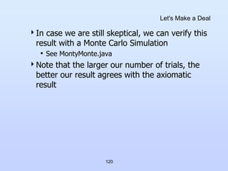 120
Let's Make a Deal
In case we are still skeptical, we can verify this
result with a Monte Carlo Simulation
• See MontyMonte.java
Note that the larger our number of trials, the
better our result agrees with the axiomatic
result
 