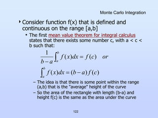 122
Monte Carlo Integration
Consider function f(x) that is defined and
continuous on the range [a,b]
• The first mean value theorem for integral calculus
states that there exists some number c, with a < c <
b such that:
– The idea is that there is some point within the range
(a,b) that is the "average" height of the curve
– So the area of the rectangle with length (b-a) and
height f(c) is the same as the area under the curve






b
a
b
a
c
f
a
b
dx
x
f
or
c
f
dx
x
f
a
b
)
(
)
(
)
(
)
(
)
(
1
 