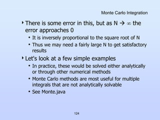 124
Monte Carlo Integration
There is some error in this, but as N   the
error approaches 0
• It is inversely proportional to the square root of N
• Thus we may need a fairly large N to get satisfactory
results
Let's look at a few simple examples
• In practice, these would be solved either analytically
or through other numerical methods
• Monte Carlo methods are most useful for multiple
integrals that are not analytically solvable
• See Monte.java
 