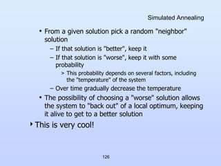 126
Simulated Annealing
• From a given solution pick a random "neighbor"
solution
– If that solution is "better", keep it
– If that solution is "worse", keep it with some
probability
> This probability depends on several factors, including
the "temperature" of the system
– Over time gradually decrease the temperature
• The possibility of choosing a "worse" solution allows
the system to "back out" of a local optimum, keeping
it alive to get to a better solution
This is very cool!
 