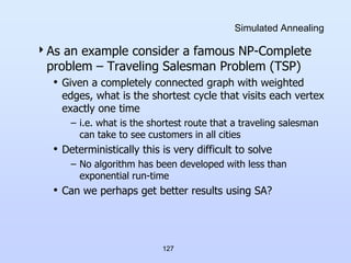 127
Simulated Annealing
As an example consider a famous NP-Complete
problem – Traveling Salesman Problem (TSP)
• Given a completely connected graph with weighted
edges, what is the shortest cycle that visits each vertex
exactly one time
– i.e. what is the shortest route that a traveling salesman
can take to see customers in all cities
• Deterministically this is very difficult to solve
– No algorithm has been developed with less than
exponential run-time
• Can we perhaps get better results using SA?
 