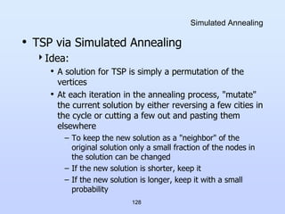 128
Simulated Annealing
• TSP via Simulated Annealing
Idea:
• A solution for TSP is simply a permutation of the
vertices
• At each iteration in the annealing process, "mutate"
the current solution by either reversing a few cities in
the cycle or cutting a few out and pasting them
elsewhere
– To keep the new solution as a "neighbor" of the
original solution only a small fraction of the nodes in
the solution can be changed
– If the new solution is shorter, keep it
– If the new solution is longer, keep it with a small
probability
 