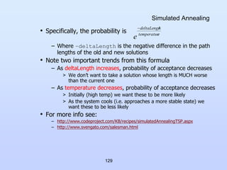129
Simulated Annealing
• Specifically, the probability is
– Where –deltaLength is the negative difference in the path
lengths of the old and new solutions
• Note two important trends from this formula
– As deltaLength increases, probability of acceptance decreases
> We don’t want to take a solution whose length is MUCH worse
than the current one
– As temperature decreases, probability of acceptance decreases
> Initially (high temp) we want these to be more likely
> As the system cools (i.e. approaches a more stable state) we
want these to be less likely
• For more info see:
– http://www.codeproject.com/KB/recipes/simulatedAnnealingTSP.aspx
– http://www.svengato.com/salesman.html
e
temperatur
h
deltaLengt
e

 