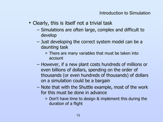 13
Introduction to Simulation
• Clearly, this is itself not a trivial task
– Simulations are often large, complex and difficult to
develop
– Just developing the correct system model can be a
daunting task
> There are many variables that must be taken into
account
– However, if a new plant costs hundreds of millions or
even billions of dollars, spending on the order of
thousands (or even hundreds of thousands) of dollars
on a simulation could be a bargain
– Note that with the Shuttle example, most of the work
for this must be done in advance
> Don't have time to design & implement this during the
duration of a flight
 