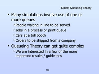 130
Simple Queueing Theory
• Many simulations involve use of one or
more queues
People waiting in line to be served
Jobs in a process or print queue
Cars at a toll booth
Orders to be shipped from a company
• Queueing Theory can get quite complex
We are interested in a few of the more
important results / guidelines
 