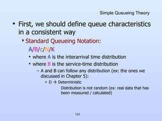 131
Simple Queueing Theory
• First, we should define queue characteristics
in a consistent way
Standard Queueing Notation:
A/B/c/N/K
• where A is the interarrival time distribution
• where B is the service-time distribution
– A and B can follow any distribution (ex: the ones we
discussed in Chapter 5):
> D  Deterministic
Distribution is not random (ex: real data that has
been measured / calculated)
 