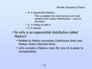 132
Simple Queueing Theory
> M  Exponential (Markov)
This is probably the most common and most
studied of the random distributions – more on
this below
> Ek  Erlang of order k
> G  General
So why is an exponential distribution called
Markov?
• Relates to Markov processes (continuous time) and
Markov chains (discrete time)
• Let's consider a Markov chain for now (it is easier to
conceptualize)
 
