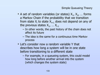 133
Simple Queueing Theory
• A set of random variables (or states) X1, X2, … forms
a Markov Chain if the probability that we transition
from state Xi to state Xi+1 does not depend on any of
the previous states X1, … Xi-1
– In other words, the past history of the chain does not
affect its future
– The idea is the same for a continuous time Markov
process
• Let's consider now a random variable Y that
describes how long a system will be in one state
before transitioning to a different state
– For example, in a queueing system, this could model
how long before another arrival into the system
(which changes the system state)
 