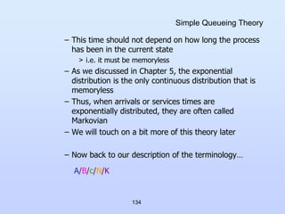 134
Simple Queueing Theory
– This time should not depend on how long the process
has been in the current state
> i.e. it must be memoryless
– As we discussed in Chapter 5, the exponential
distribution is the only continuous distribution that is
memoryless
– Thus, when arrivals or services times are
exponentially distributed, they are often called
Markovian
– We will touch on a bit more of this theory later
– Now back to our description of the terminology…
A/B/c/N/K
 