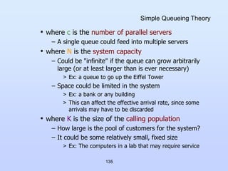 135
Simple Queueing Theory
• where c is the number of parallel servers
– A single queue could feed into multiple servers
• where N is the system capacity
– Could be "infinite" if the queue can grow arbitrarily
large (or at least larger than is ever necessary)
> Ex: a queue to go up the Eiffel Tower
– Space could be limited in the system
> Ex: a bank or any building
> This can affect the effective arrival rate, since some
arrivals may have to be discarded
• where K is the size of the calling population
– How large is the pool of customers for the system?
– It could be some relatively small, fixed size
> Ex: The computers in a lab that may require service
 
