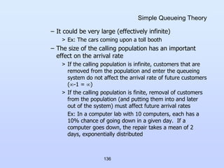 136
Simple Queueing Theory
– It could be very large (effectively infinite)
> Ex: The cars coming upon a toll booth
– The size of the calling population has an important
effect on the arrival rate
> If the calling population is infinite, customers that are
removed from the population and enter the queueing
system do not affect the arrival rate of future customers
(-1 = )
> If the calling population is finite, removal of customers
from the population (and putting them into and later
out of the system) must affect future arrival rates
Ex: In a computer lab with 10 computers, each has a
10% chance of going down in a given day. If a
computer goes down, the repair takes a mean of 2
days, exponentially distributed
 