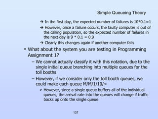137
Simple Queueing Theory
 In the first day, the expected number of failures is 10*0.1=1
 However, once a failure occurs, the faulty computer is out of
the calling population, so the expected number of failures in
the next day is 9 * 0.1 = 0.9
 Clearly this changes again if another computer fails
• What about the system you are testing in Programming
Assignment 1?
– We cannot actually classify it with this notation, due to the
single initial queue branching into multiple queues for the
toll booths
– However, if we consider only the toll booth queues, we
could make each queue M/M/1/10/
> However, since a single queue buffers all of the individual
queues, the arrival rate into the queues will change if traffic
backs up onto the single queue
 