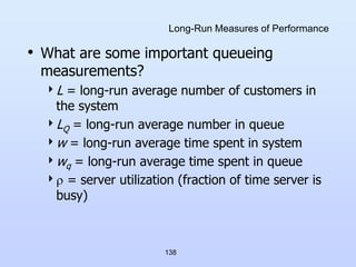 138
Long-Run Measures of Performance
• What are some important queueing
measurements?
L = long-run average number of customers in
the system
LQ = long-run average number in queue
w = long-run average time spent in system
wq = long-run average time spent in queue
 = server utilization (fraction of time server is
busy)
 
