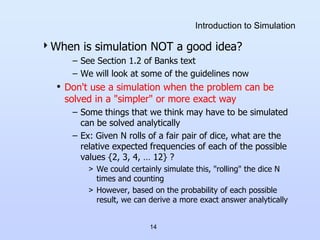 14
Introduction to Simulation
When is simulation NOT a good idea?
– See Section 1.2 of Banks text
– We will look at some of the guidelines now
• Don't use a simulation when the problem can be
solved in a "simpler" or more exact way
– Some things that we think may have to be simulated
can be solved analytically
– Ex: Given N rolls of a fair pair of dice, what are the
relative expected frequencies of each of the possible
values {2, 3, 4, … 12} ?
> We could certainly simulate this, "rolling" the dice N
times and counting
> However, based on the probability of each possible
result, we can derive a more exact answer analytically
 
