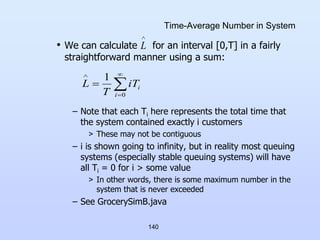 140
Time-Average Number in System
• We can calculate for an interval [0,T] in a fairly
straightforward manner using a sum:
– Note that each Ti here represents the total time that
the system contained exactly i customers
> These may not be contiguous
– i is shown going to infinity, but in reality most queuing
systems (especially stable queuing systems) will have
all Ti = 0 for i > some value
> In other words, there is some maximum number in the
system that is never exceeded
– See GrocerySimB.java

L





0
1
i
i
T
i
T
L
 
