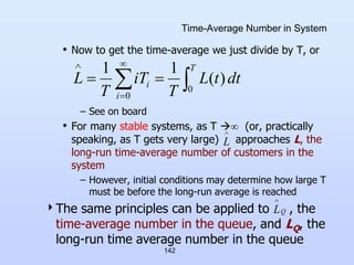 142
Time-Average Number in System
• Now to get the time-average we just divide by T, or
– See on board
• For many stable systems, as T  (or, practically
speaking, as T gets very large) approaches L, the
long-run time-average number of customers in the
system
– However, initial conditions may determine how large T
must be before the long-run average is reached
The same principles can be applied to , the
time-average number in the queue, and LQ, the
long-run time average number in the queue

 



 T
i
i dt
t
L
T
T
i
T
L
0
0
)
(
1
1
Q
L


L
 