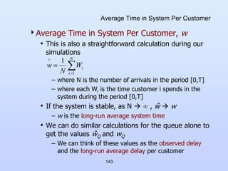 143
Average Time in System Per Customer
Average Time in System Per Customer, w
• This is also a straightforward calculation during our
simulations
– where N is the number of arrivals in the period [0,T]
– where each Wi is the time customer i spends in the
system during the period [0,T]
• If the system is stable, as N   , ŵ  w
– w is the long-run average system time
• We can do similar calculations for the queue alone to
get the values ŵQ and wQ
– We can think of these values as the observed delay
and the long-run average delay per customer




N
i
i
W
N
w
1
1
 